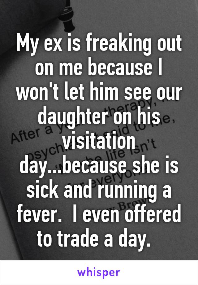 My ex is freaking out on me because I won't let him see our daughter on his visitation day...because she is sick and running a fever.  I even offered to trade a day.  