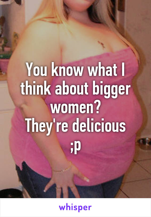 You know what I think about bigger women?
They're delicious
;p