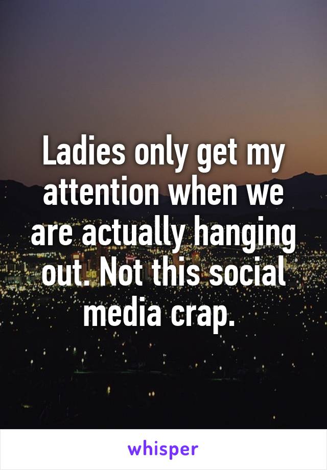 Ladies only get my attention when we are actually hanging out. Not this social media crap. 