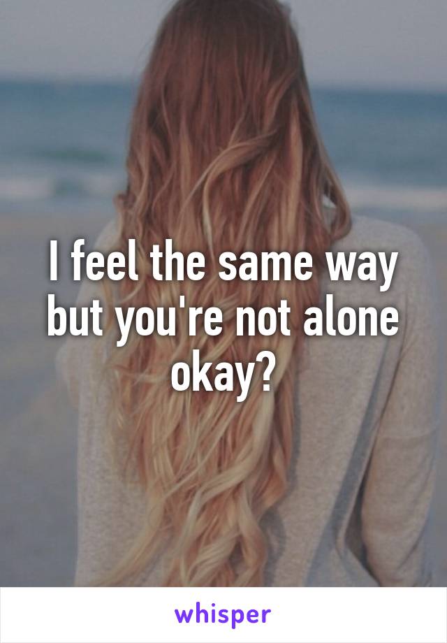 I feel the same way but you're not alone okay?