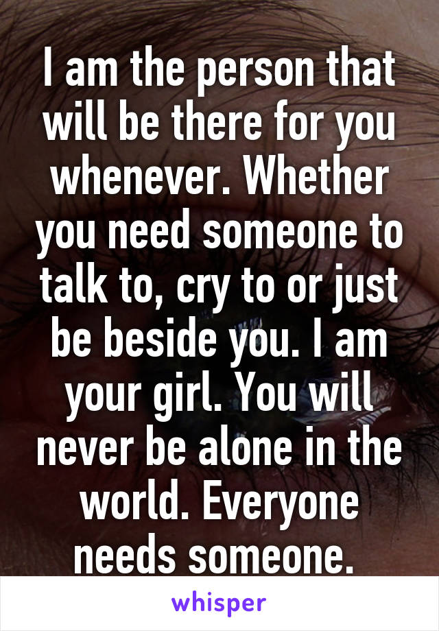 I am the person that will be there for you whenever. Whether you need someone to talk to, cry to or just be beside you. I am your girl. You will never be alone in the world. Everyone needs someone. 