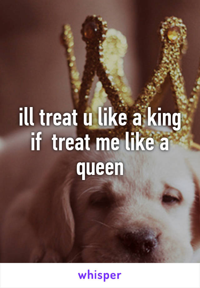 ill treat u like a king if  treat me like a queen