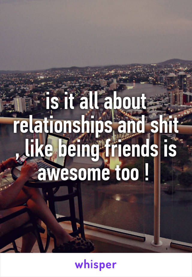 is it all about relationships and shit , like being friends is awesome too ! 