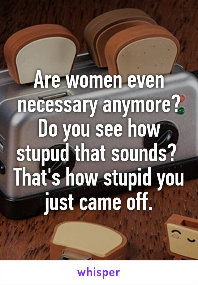 Are women even necessary anymore? Do you see how stupud that sounds?  That's how stupid you just came off.