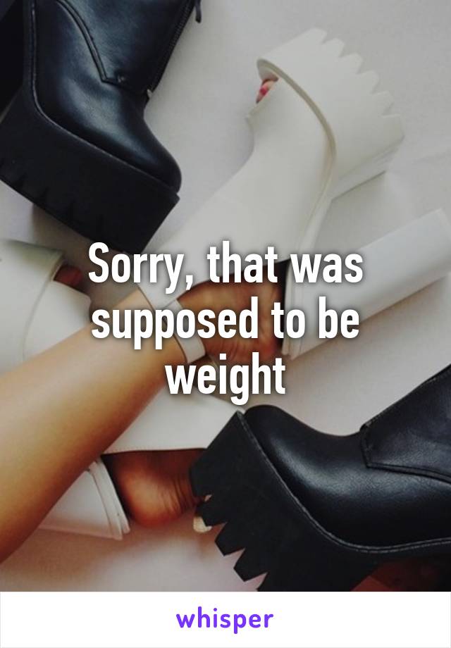 Sorry, that was supposed to be weight