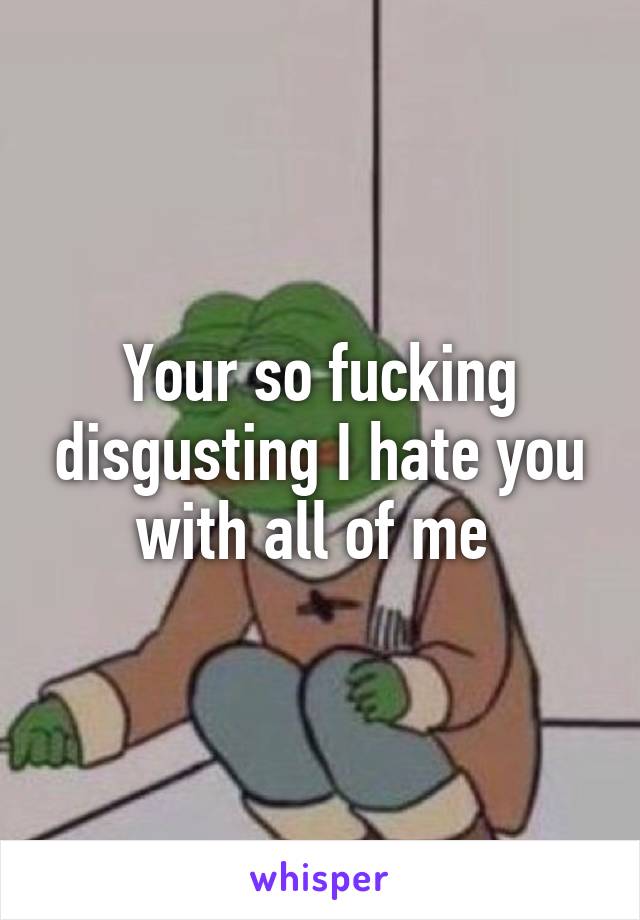 Your so fucking disgusting I hate you with all of me 