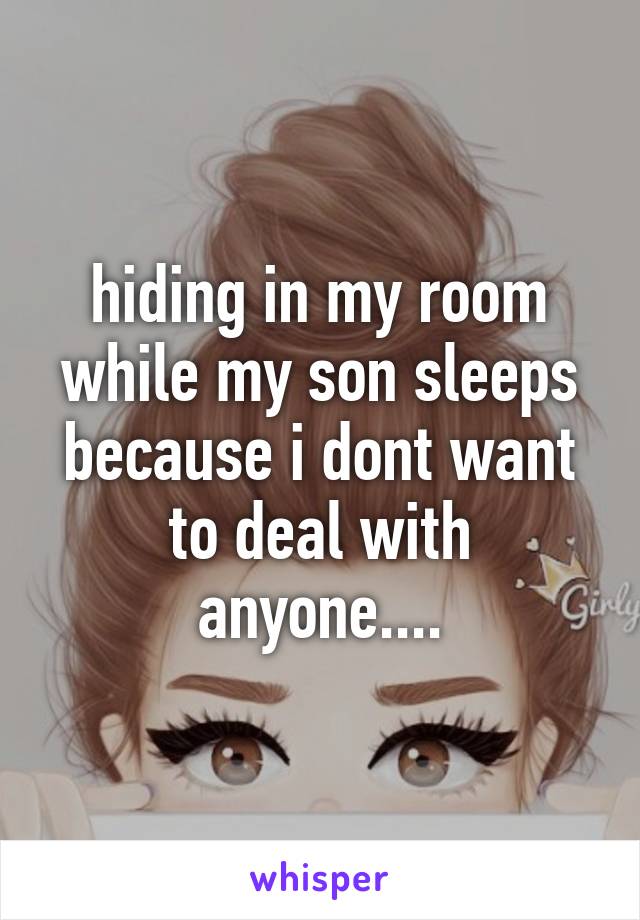 hiding in my room while my son sleeps because i dont want to deal with anyone....