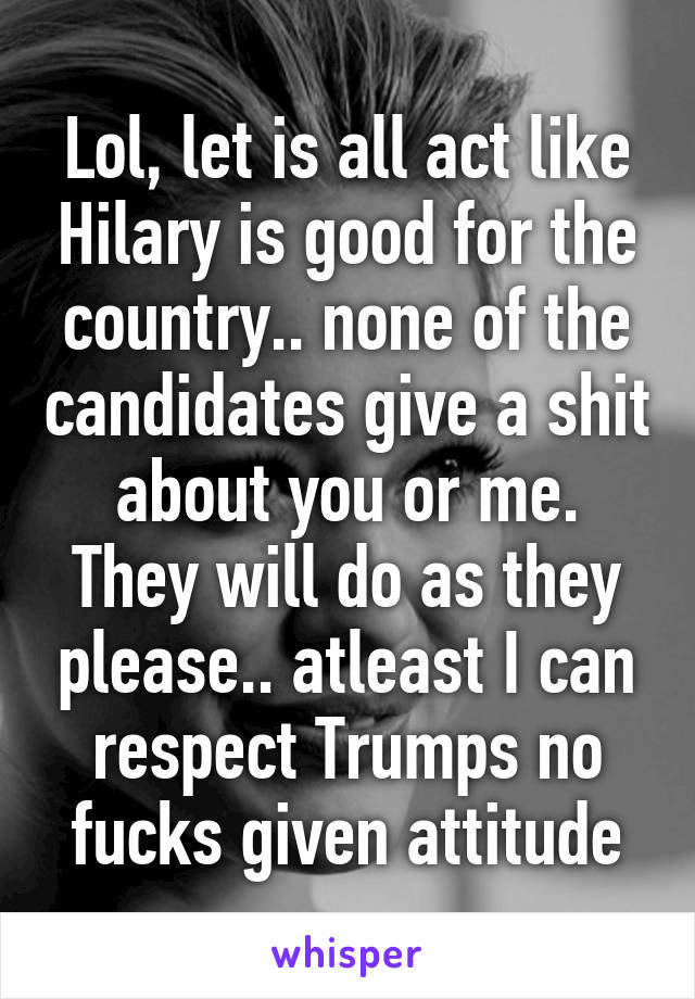 Lol, let is all act like Hilary is good for the country.. none of the candidates give a shit about you or me. They will do as they please.. atleast I can respect Trumps no fucks given attitude