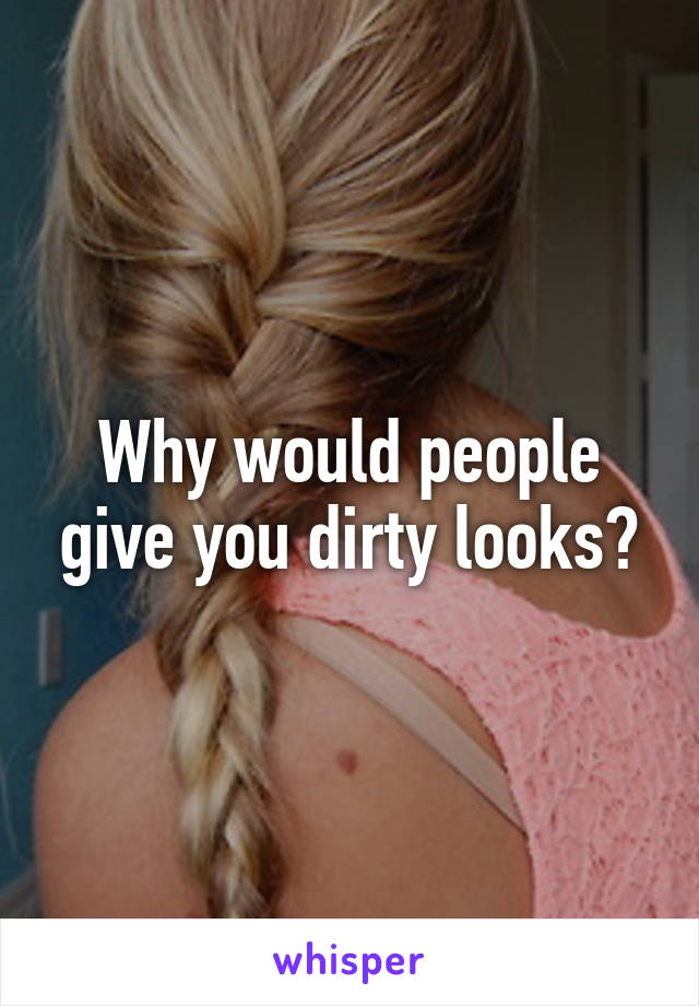 Why would people give you dirty looks?