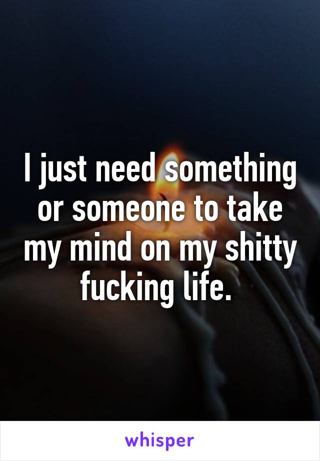 I just need something or someone to take my mind on my shitty fucking life. 