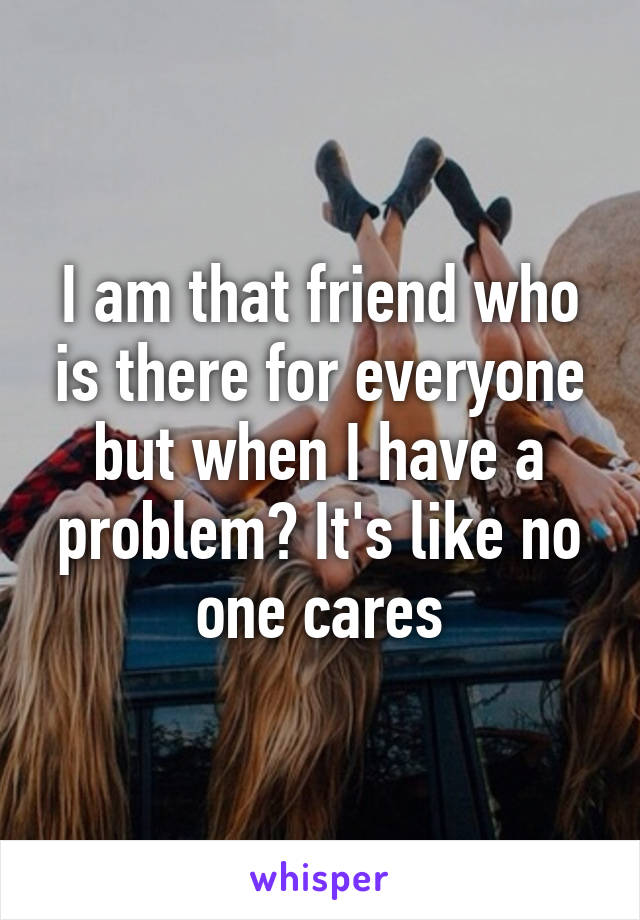 I am that friend who is there for everyone but when I have a problem? It's like no one cares