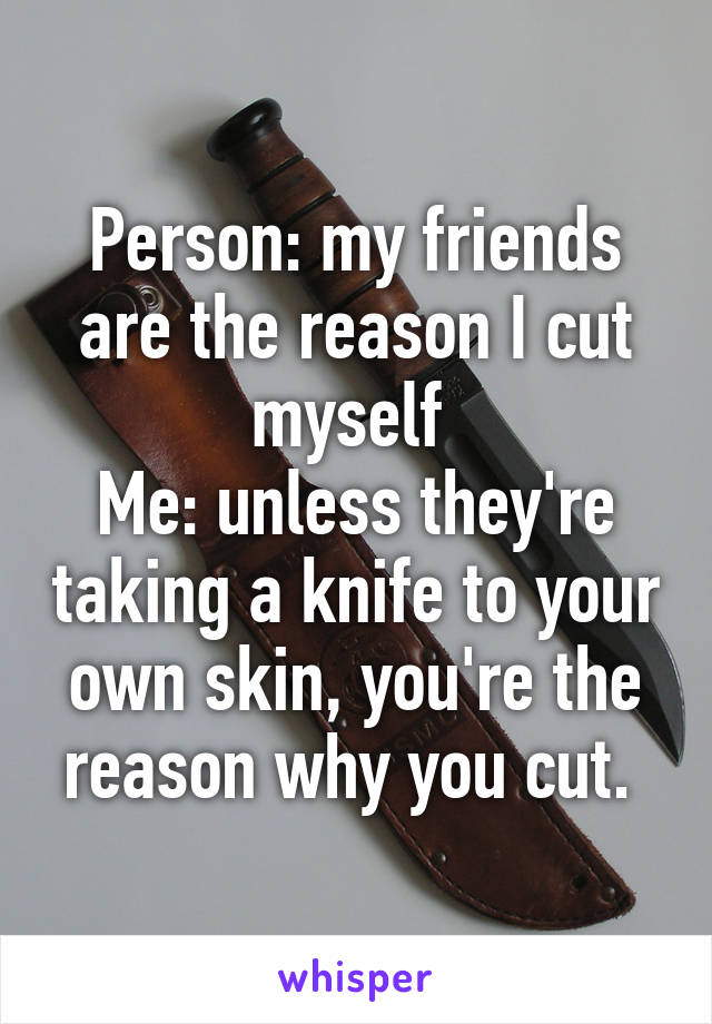 Person: my friends are the reason I cut myself 
Me: unless they're taking a knife to your own skin, you're the reason why you cut. 