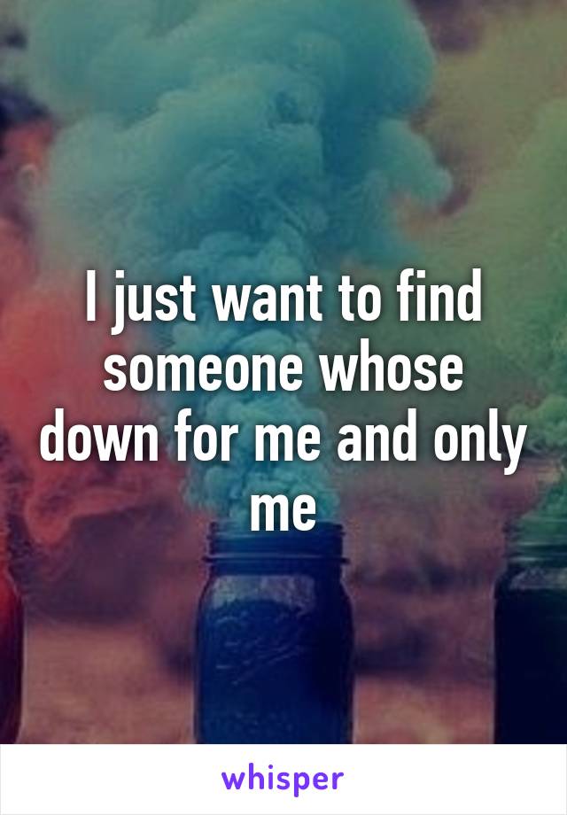 I just want to find someone whose down for me and only me