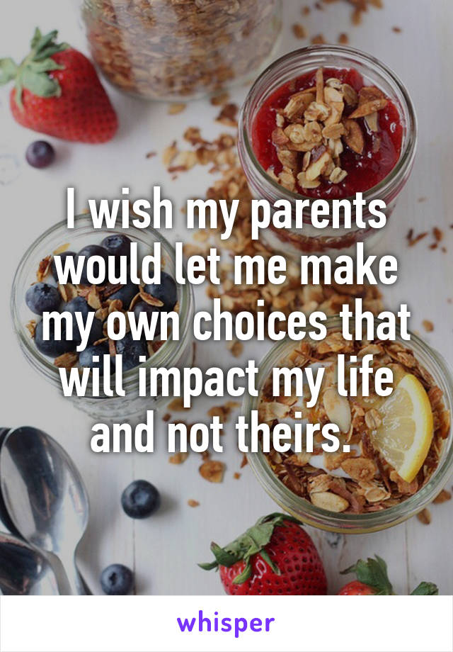 I wish my parents would let me make my own choices that will impact my life and not theirs. 