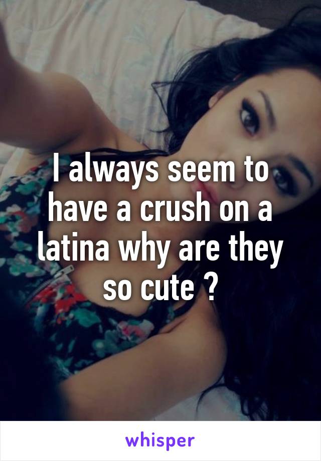 I always seem to have a crush on a latina why are they so cute ?