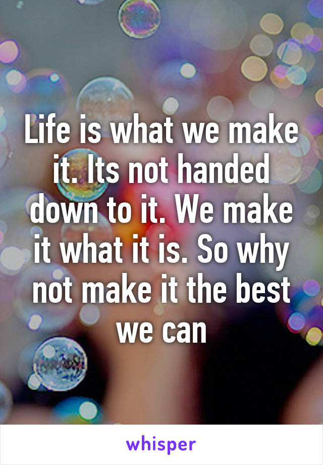 Life is what we make it. Its not handed down to it. We make it what it is. So why not make it the best we can