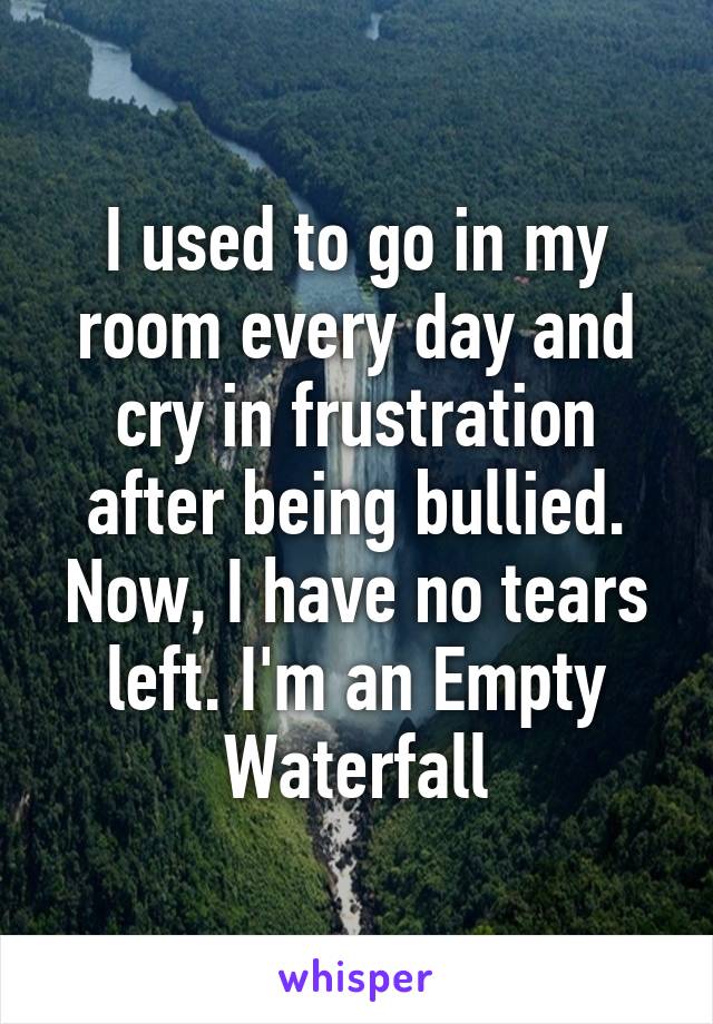 I used to go in my room every day and cry in frustration after being bullied. Now, I have no tears left. I'm an Empty Waterfall