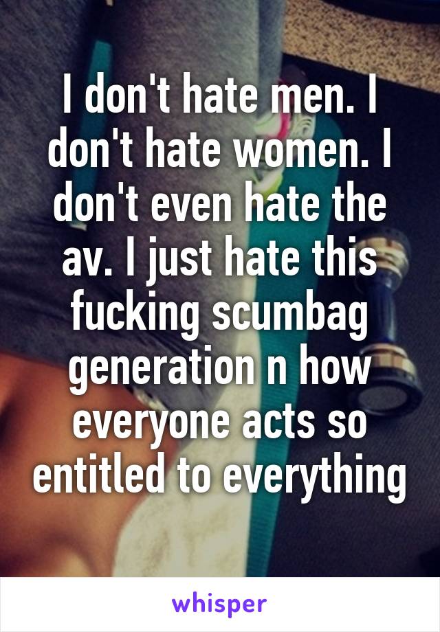 I don't hate men. I don't hate women. I don't even hate the av. I just hate this fucking scumbag generation n how everyone acts so entitled to everything 