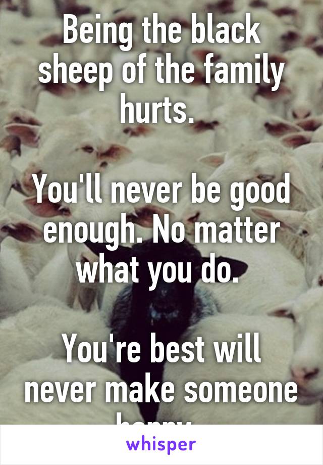 Being the black sheep of the family hurts. 

You'll never be good enough. No matter what you do. 

You're best will never make someone happy. 