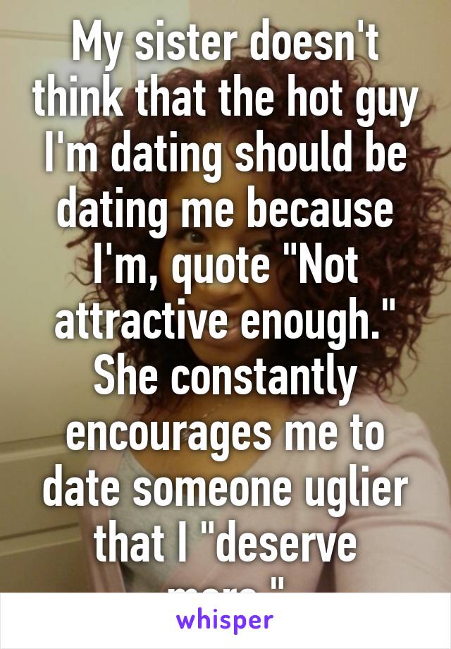 My sister doesn't think that the hot guy I'm dating should be dating me because I'm, quote "Not attractive enough." She constantly encourages me to date someone uglier that I "deserve more."