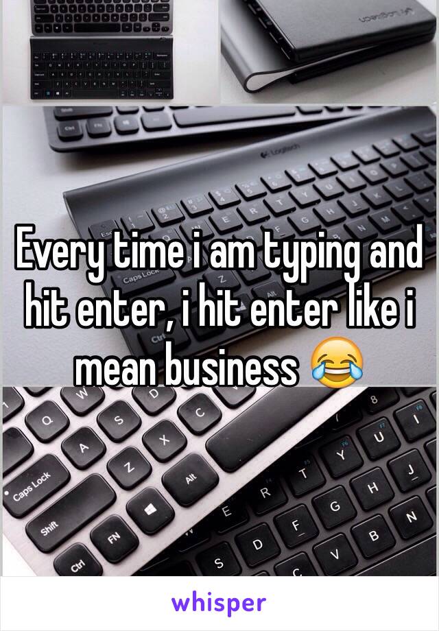 Every time i am typing and hit enter, i hit enter like i mean business 😂