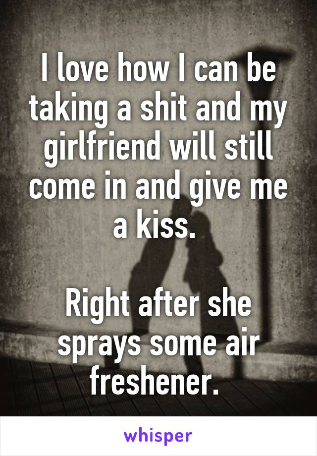 I love how I can be taking a shit and my girlfriend will still come in and give me a kiss. 

Right after she sprays some air freshener. 