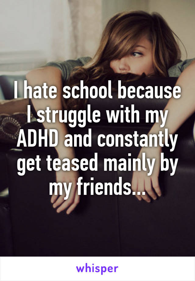 I hate school because I struggle with my ADHD and constantly get teased mainly by my friends...