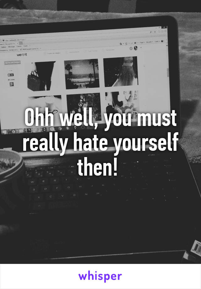 Ohh well, you must really hate yourself then! 