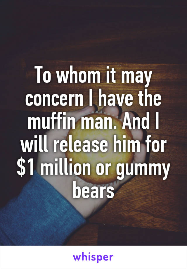 To whom it may concern I have the muffin man. And I will release him for $1 million or gummy bears