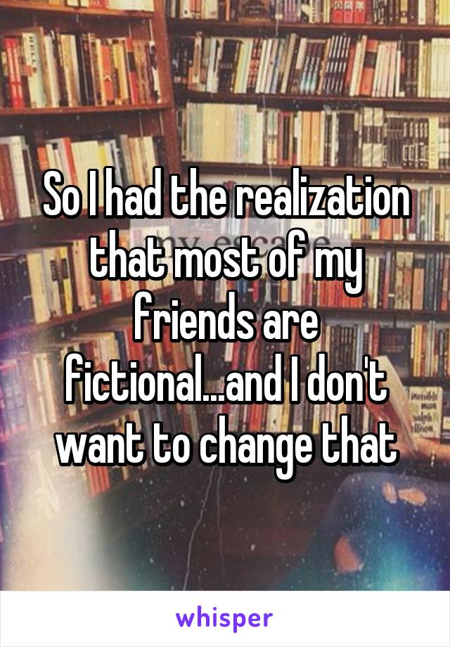 So I had the realization that most of my friends are fictional...and I don't want to change that