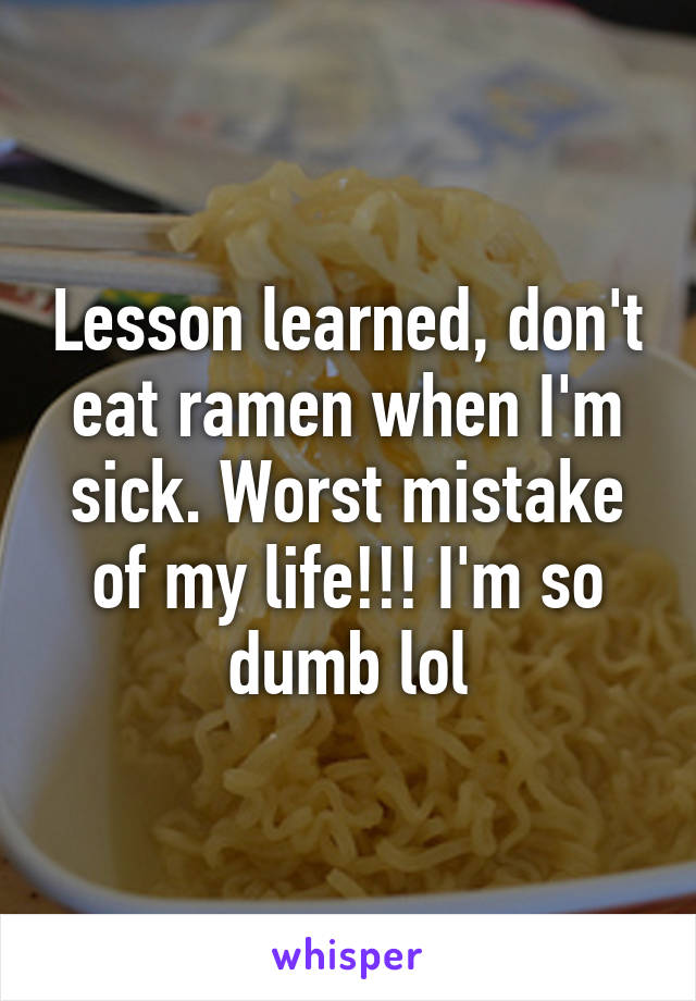 Lesson learned, don't eat ramen when I'm sick. Worst mistake of my life!!! I'm so dumb lol