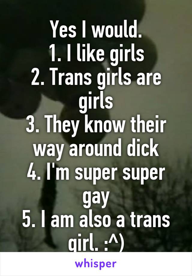 Yes I would.
1. I like girls
2. Trans girls are girls
3. They know their way around dick
4. I'm super super gay
5. I am also a trans girl. :^)