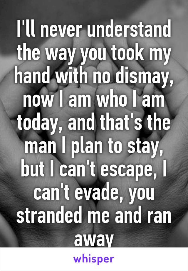 I'll never understand the way you took my hand with no dismay, now I am who I am today, and that's the man I plan to stay, but I can't escape, I can't evade, you stranded me and ran away