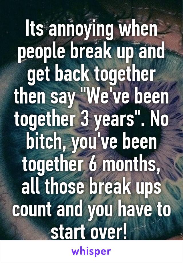 Its annoying when people break up and get back together then say "We've been together 3 years". No bitch, you've been together 6 months, all those break ups count and you have to start over! 