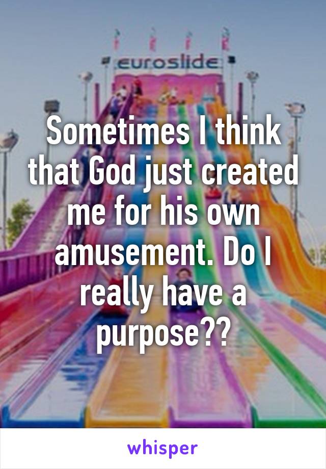 Sometimes I think that God just created me for his own amusement. Do I really have a purpose??