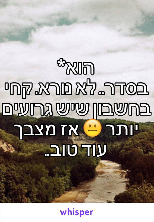 הוא* 
בסדר.. לא נורא. קחי בחשבון שיש גרועים יותר 😐 אז מצבך עוד טוב.. 