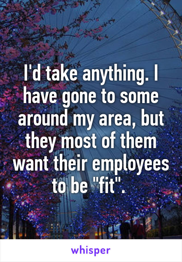 I'd take anything. I have gone to some around my area, but they most of them want their employees to be "fit". 