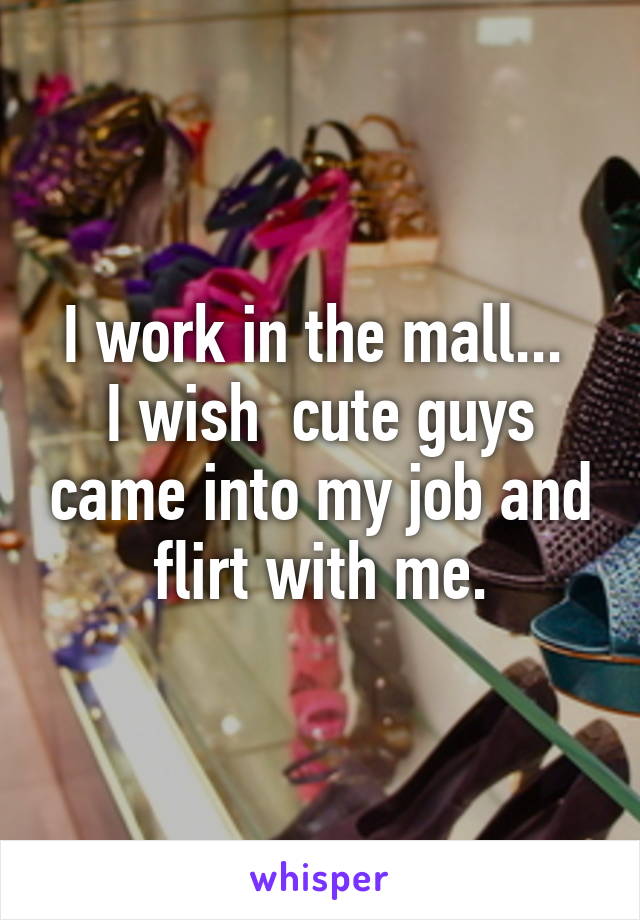 I work in the mall... 
I wish  cute guys came into my job and flirt with me.