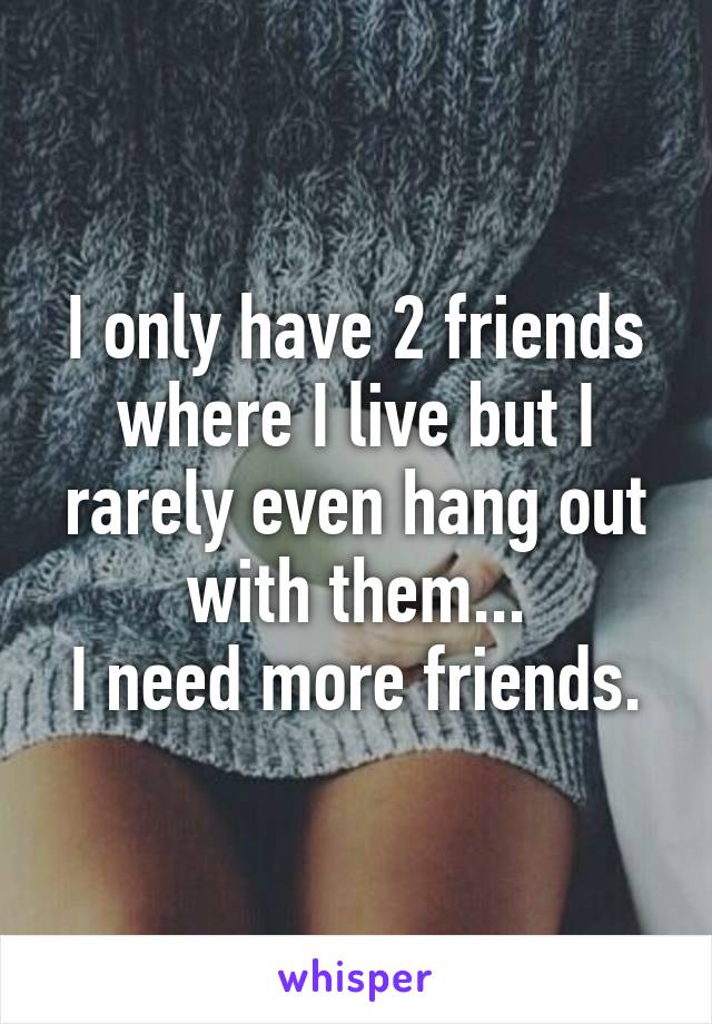 I only have 2 friends where I live but I rarely even hang out with them...
I need more friends.