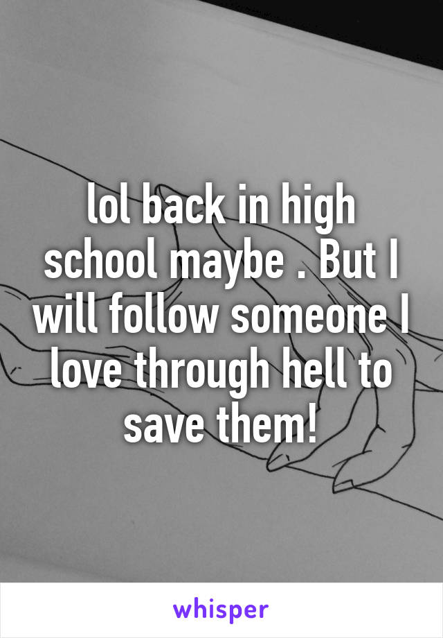 lol back in high school maybe . But I will follow someone I love through hell to save them!