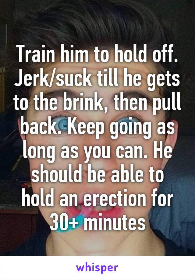 Train him to hold off. Jerk/suck till he gets to the brink, then pull back. Keep going as long as you can. He should be able to hold an erection for 30+ minutes