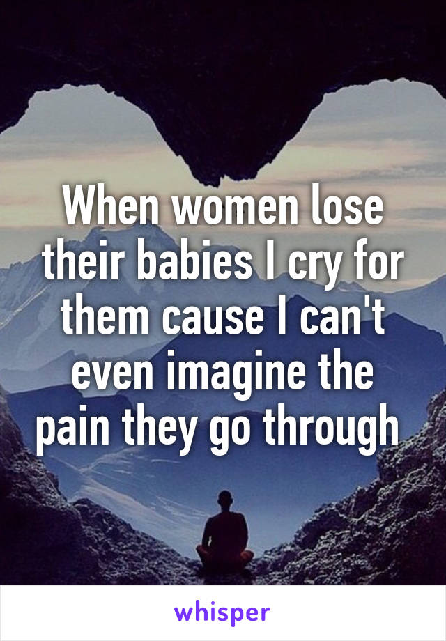 When women lose their babies I cry for them cause I can't even imagine the pain they go through 