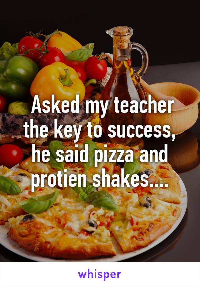  Asked my teacher the key to success, he said pizza and protien shakes....