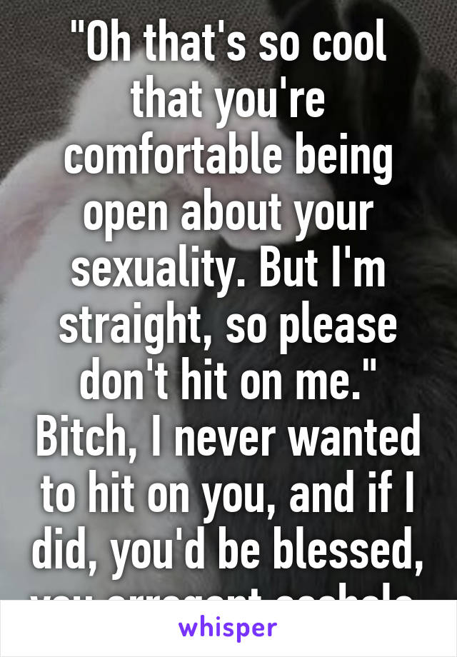 "Oh that's so cool that you're comfortable being open about your sexuality. But I'm straight, so please don't hit on me." Bitch, I never wanted to hit on you, and if I did, you'd be blessed, you arrogant asshole.