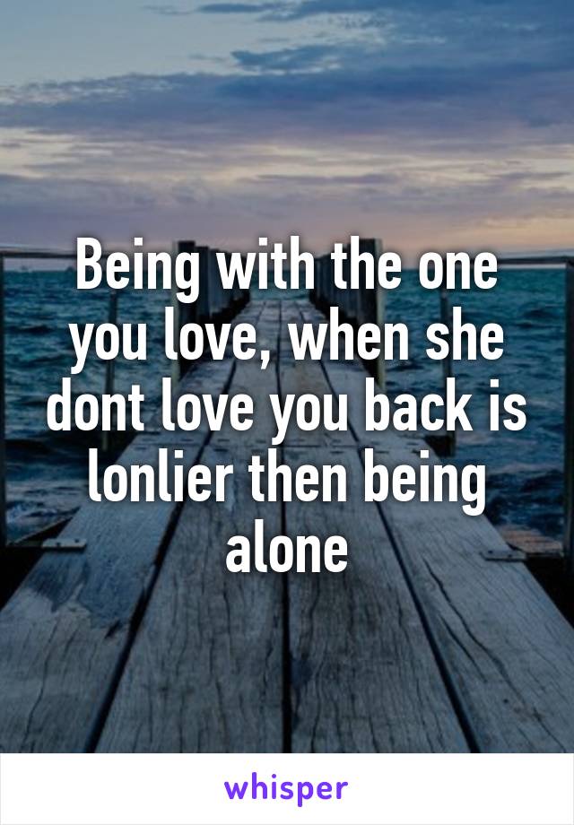 Being with the one you love, when she dont love you back is lonlier then being alone