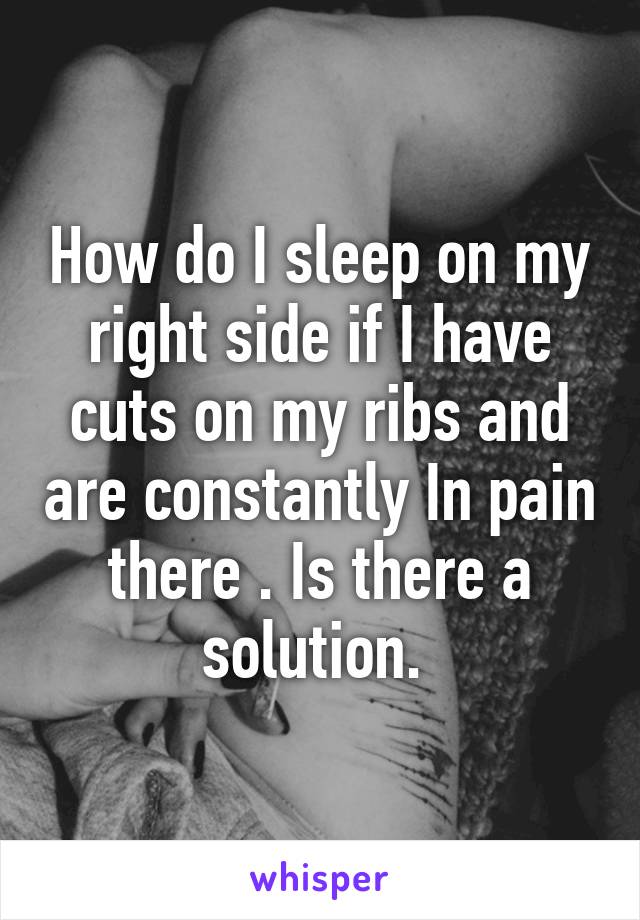 How do I sleep on my right side if I have cuts on my ribs and are constantly In pain there . Is there a solution. 