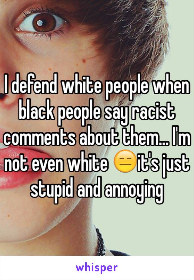 I defend white people when black people say racist comments about them... I'm not even white 😑it's just stupid and annoying 