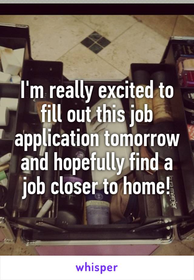 I'm really excited to fill out this job application tomorrow and hopefully find a job closer to home!