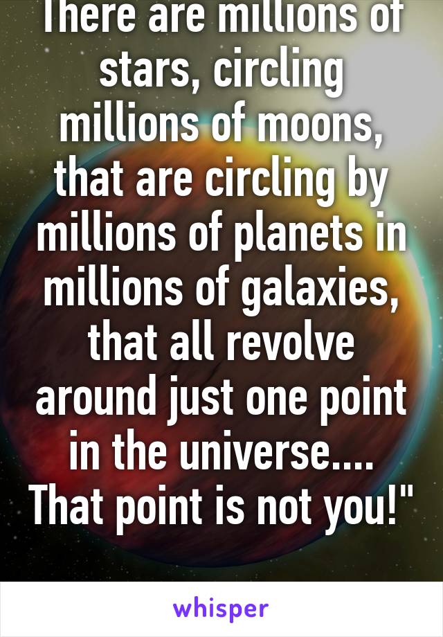 There are millions of stars, circling millions of moons, that are circling by millions of planets in millions of galaxies, that all revolve around just one point in the universe.... That point is not you!" 
