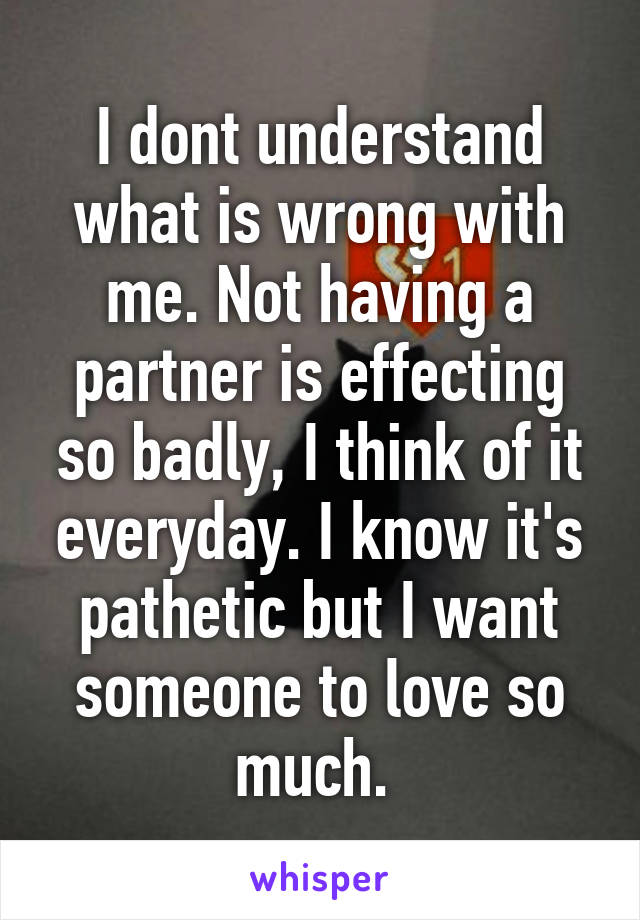 I dont understand what is wrong with me. Not having a partner is effecting so badly, I think of it everyday. I know it's pathetic but I want someone to love so much. 